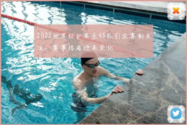 2022世界杯扩军至48队引发赛制关注，赛事格局迎来变化