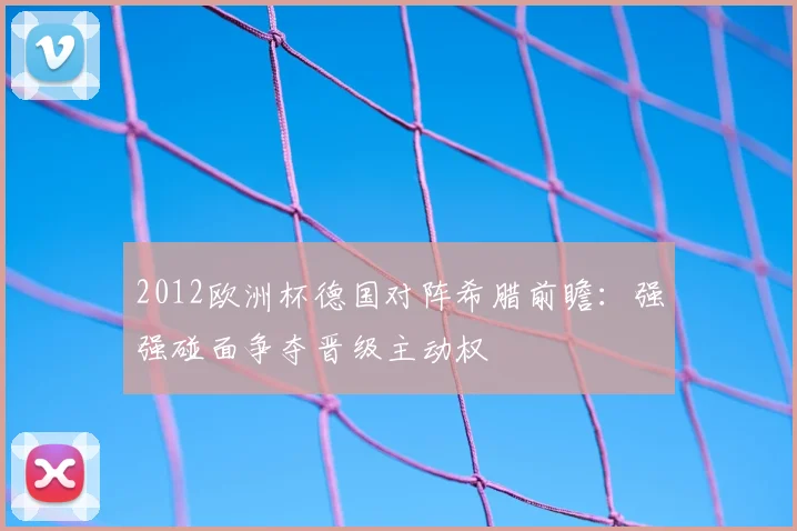 2012欧洲杯德国对阵希腊前瞻:强强碰面争夺晋级主动权