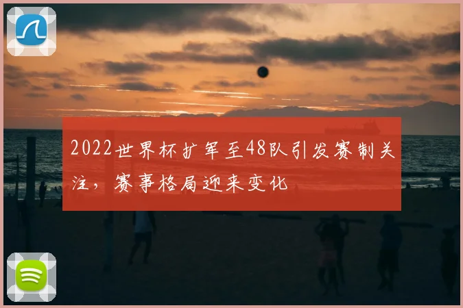 2022世界杯扩军至48队引发赛制关注，赛事格局迎来变化