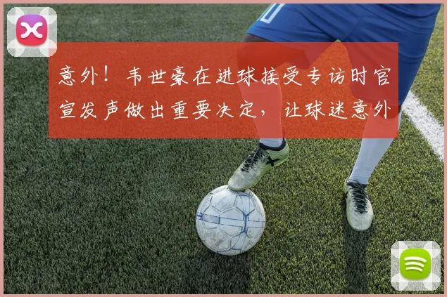 意外!韦世豪在进球接受专访时官宣发声做出重要决定,让球迷意外