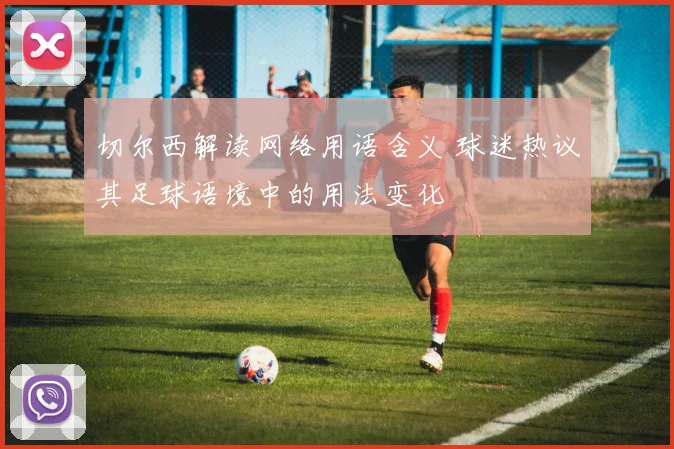 切尔西解读网络用语含义 球迷热议其足球语境中的用法变化
